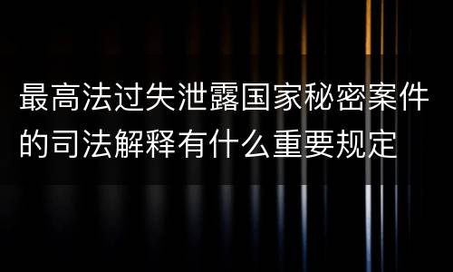 最高法过失泄露国家秘密案件的司法解释有什么重要规定