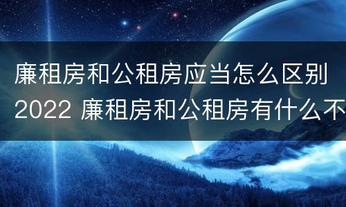 廉租房和公租房应当怎么区别2022 廉租房和公租房有什么不同