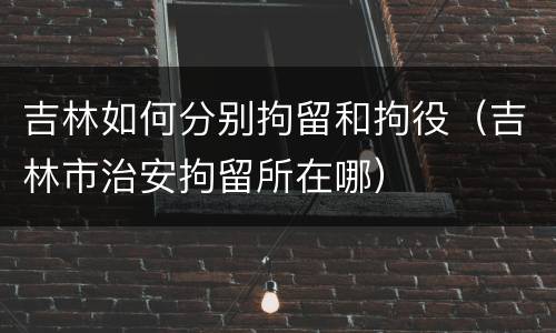 吉林如何分别拘留和拘役（吉林市治安拘留所在哪）