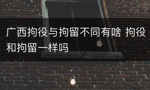 广西拘役与拘留不同有啥 拘役和拘留一样吗