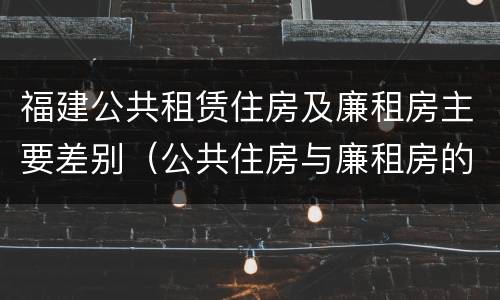 福建公共租赁住房及廉租房主要差别（公共住房与廉租房的区别）