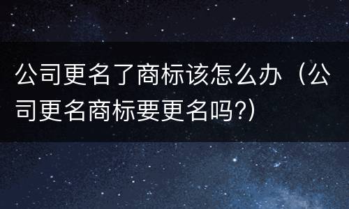 公司更名了商标该怎么办（公司更名商标要更名吗?）