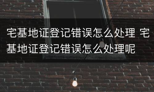 宅基地证登记错误怎么处理 宅基地证登记错误怎么处理呢