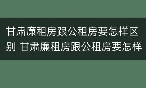 甘肃廉租房跟公租房要怎样区别 甘肃廉租房跟公租房要怎样区别呢