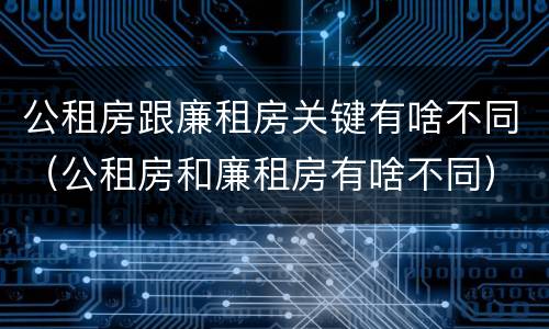 公租房跟廉租房关键有啥不同（公租房和廉租房有啥不同）