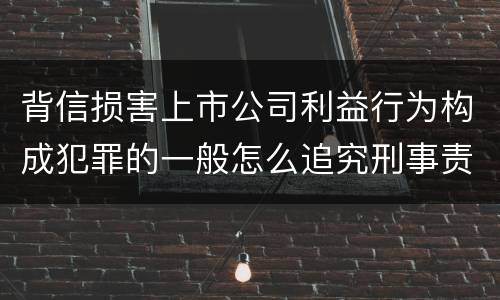 背信损害上市公司利益行为构成犯罪的一般怎么追究刑事责任
