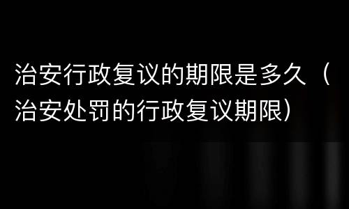 治安行政复议的期限是多久（治安处罚的行政复议期限）