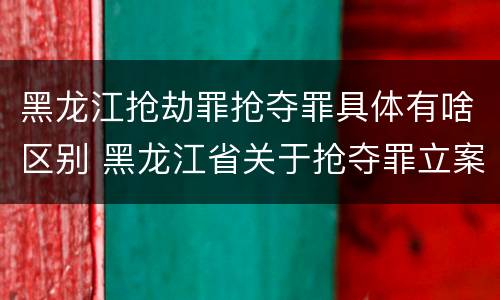 黑龙江抢劫罪抢夺罪具体有啥区别 黑龙江省关于抢夺罪立案标准