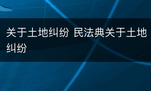 关于土地纠纷 民法典关于土地纠纷