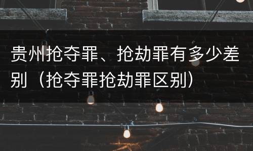 贵州抢夺罪、抢劫罪有多少差别（抢夺罪抢劫罪区别）