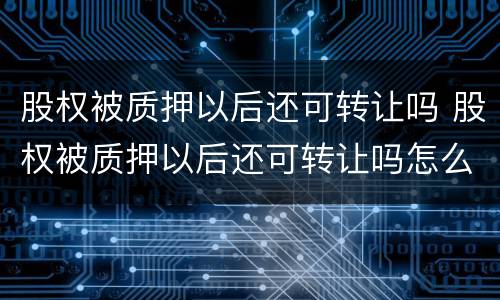 股权被质押以后还可转让吗 股权被质押以后还可转让吗怎么办