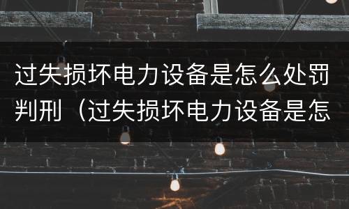 过失损坏电力设备是怎么处罚判刑（过失损坏电力设备是怎么处罚判刑案例）