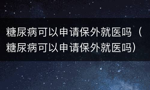 糖尿病可以申请保外就医吗（糖尿病可以申请保外就医吗）