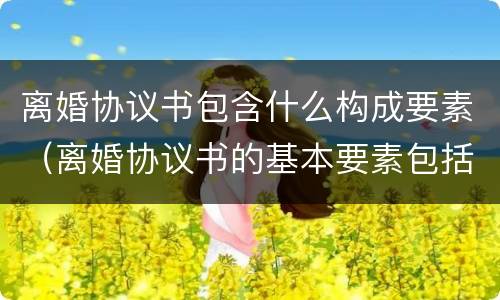 离婚协议书包含什么构成要素（离婚协议书的基本要素包括哪些内容）