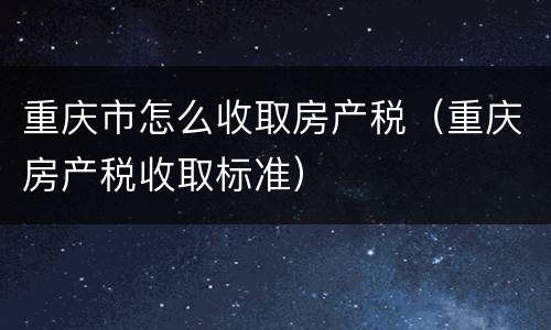 重庆市怎么收取房产税（重庆房产税收取标准）