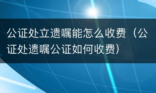 公证处立遗嘱能怎么收费（公证处遗嘱公证如何收费）
