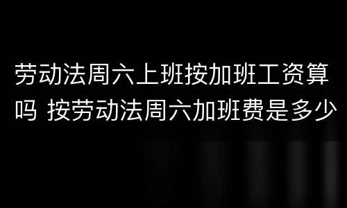 劳动法周六上班按加班工资算吗 按劳动法周六加班费是多少
