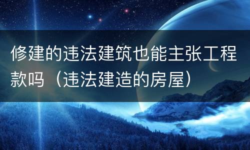 修建的违法建筑也能主张工程款吗（违法建造的房屋）