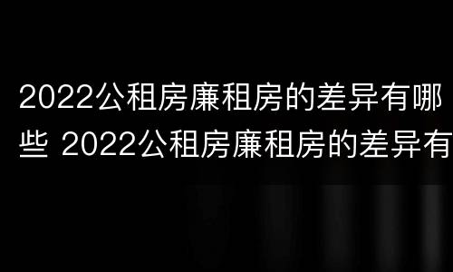 2022公租房廉租房的差异有哪些 2022公租房廉租房的差异有哪些方面