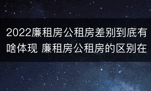 2022廉租房公租房差别到底有啥体现 廉租房公租房的区别在哪里