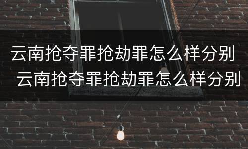 云南抢夺罪抢劫罪怎么样分别 云南抢夺罪抢劫罪怎么样分别认定