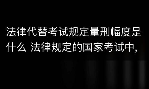 法律代替考试规定量刑幅度是什么 法律规定的国家考试中,代替他人考试的行为