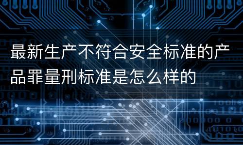 最新生产不符合安全标准的产品罪量刑标准是怎么样的