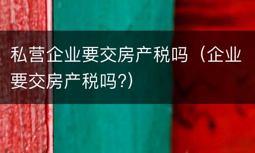 私营企业要交房产税吗（企业要交房产税吗?）