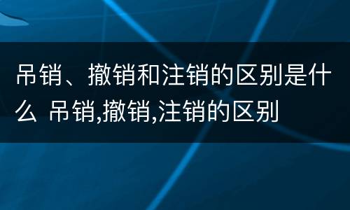 吊销、撤销和注销的区别是什么 吊销,撤销,注销的区别