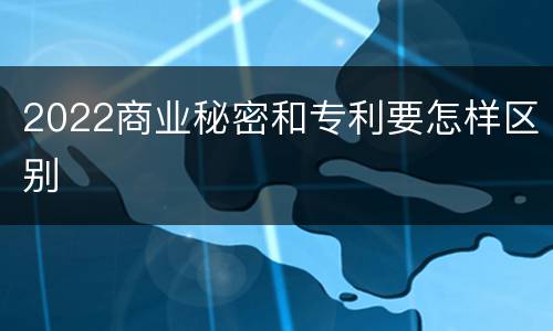 2022商业秘密和专利要怎样区别