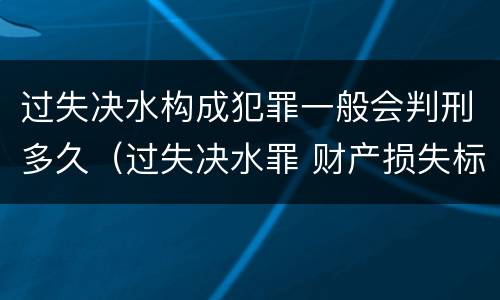 过失决水构成犯罪一般会判刑多久（过失决水罪 财产损失标准）