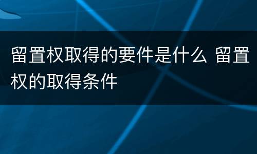 留置权取得的要件是什么 留置权的取得条件
