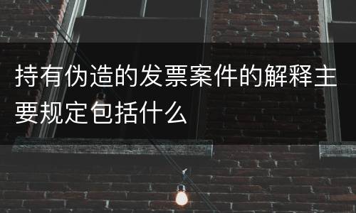持有伪造的发票案件的解释主要规定包括什么
