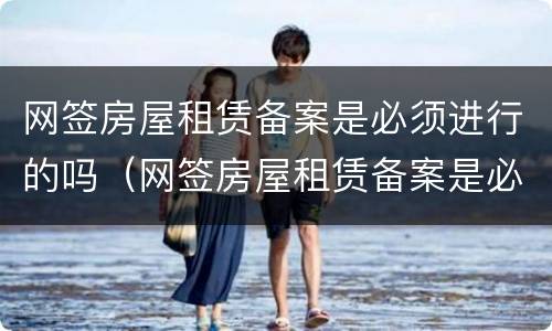 网签房屋租赁备案是必须进行的吗（网签房屋租赁备案是必须进行的吗为什么）