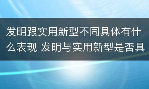 发明跟实用新型不同具体有什么表现 发明与实用新型是否具有实用性