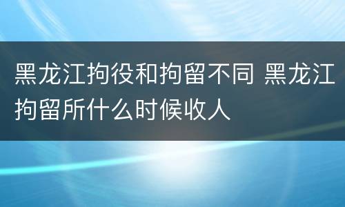 黑龙江拘役和拘留不同 黑龙江拘留所什么时候收人