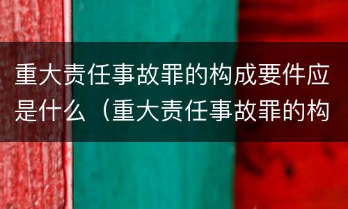 重大责任事故罪的构成要件应是什么（重大责任事故罪的构成要件应是什么内容）