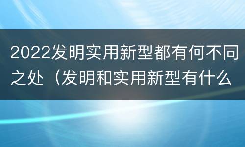 2022发明实用新型都有何不同之处（发明和实用新型有什么区别）