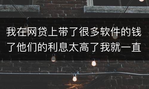 我在网贷上带了很多软件的钱了他们的利息太高了我就一直没还现在越来越多了怎么办啊