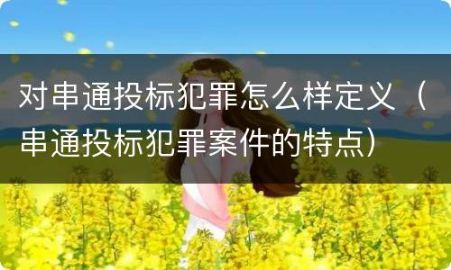 对串通投标犯罪怎么样定义（串通投标犯罪案件的特点）