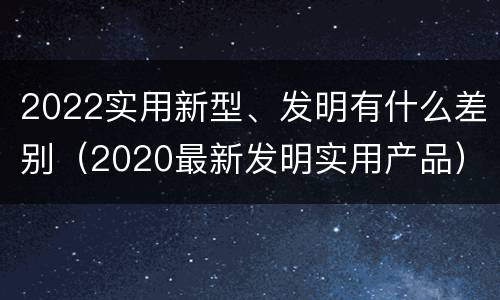 2022实用新型、发明有什么差别（2020最新发明实用产品）