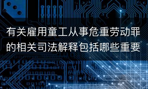 有关雇用童工从事危重劳动罪的相关司法解释包括哪些重要规定
