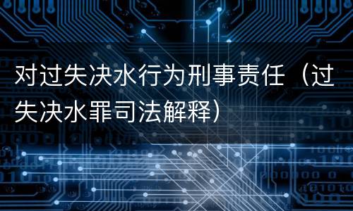 对过失决水行为刑事责任（过失决水罪司法解释）