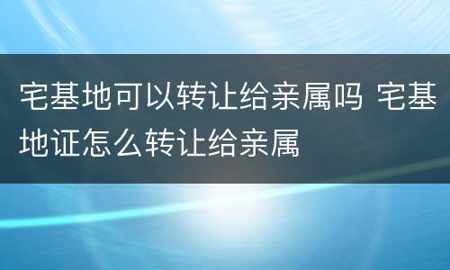 宅基地可以转让给亲属吗 宅基地证怎么转让给亲属
