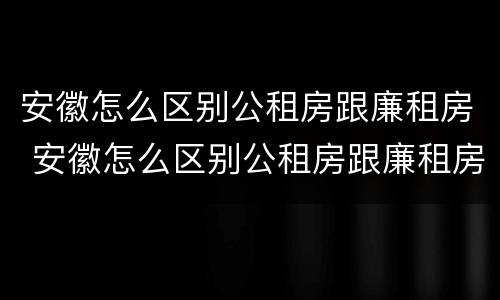 安徽怎么区别公租房跟廉租房 安徽怎么区别公租房跟廉租房的区别