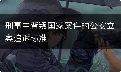 刑事中背叛国家案件的公安立案追诉标准