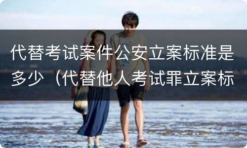 代替考试案件公安立案标准是多少（代替他人考试罪立案标准）