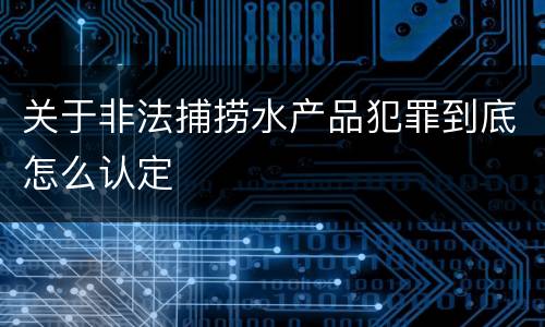 关于非法捕捞水产品犯罪到底怎么认定