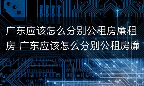 广东应该怎么分别公租房廉租房 广东应该怎么分别公租房廉租房和商品房