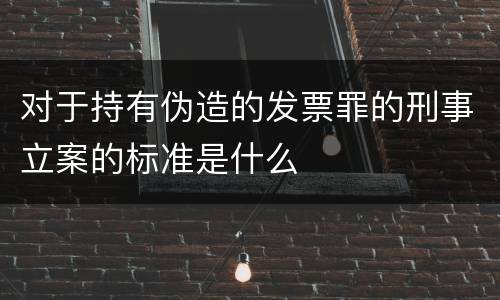 对于持有伪造的发票罪的刑事立案的标准是什么